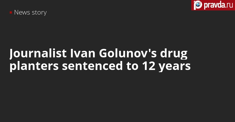 Police officers who planted drugs to journalist Ivan Golunov sentenced to terms up to 12 years